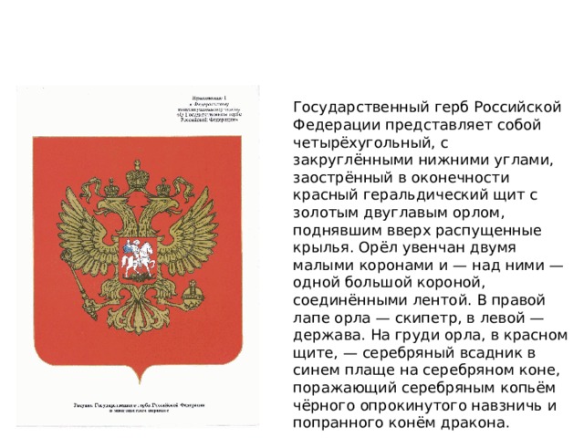 Герб Государственный герб Российской Федерации представляет собой четырёхугольный, с закруглёнными нижними углами, заострённый в оконечности красный геральдический щит с золотым двуглавым орлом, поднявшим вверх распущенные крылья. Орёл увенчан двумя малыми коронами и — над ними — одной большой короной, соединёнными лентой. В правой лапе орла — скипетр, в левой — держава. На груди орла, в красном щите, — серебряный всадник в синем плаще на серебряном коне, поражающий серебряным копьём чёрного опрокинутого навзничь и попранного конём дракона. 