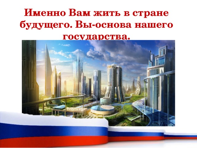 Именно Вам жить в стране будущего. Вы-основа нашего государства. 