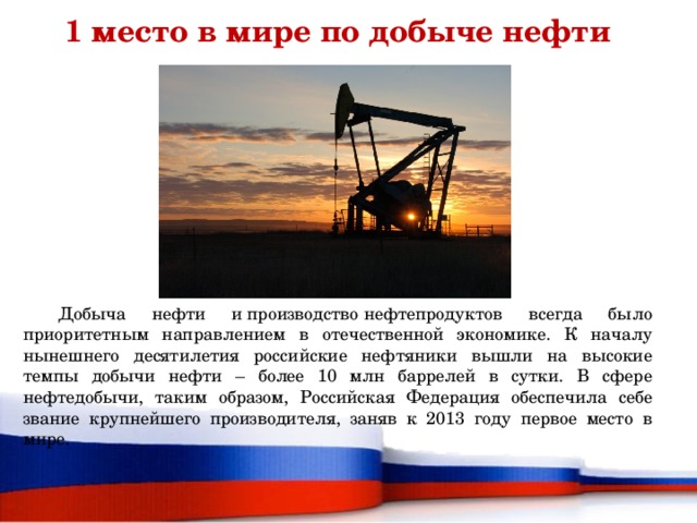 1 место в мире по добыче нефти  Добыча нефти и производство нефтепродуктов всегда было приоритетным направлением в отечественной экономике. К началу нынешнего десятилетия российские нефтяники вышли на высокие темпы добычи нефти – более 10 млн баррелей в сутки. В сфере нефтедобычи, таким образом, Российская Федерация обеспечила себе звание крупнейшего производителя, заняв к 2013 году первое место в мире.    
