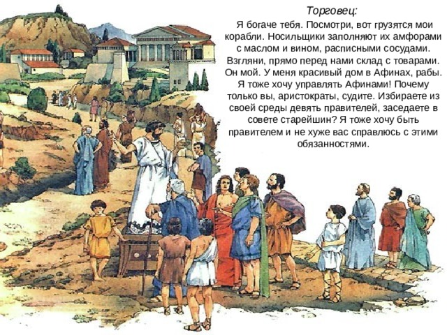 Торговец:  Я богаче тебя. Посмотри, вот грузятся мои корабли. Носильщики заполняют их амфорами с маслом и вином, расписными сосудами. Взгляни, прямо перед нами склад с товарами. Он мой. У меня красивый дом в Афинах, рабы. Я тоже хочу управлять Афинами! Почему только вы, аристократы, судите. Избираете из своей среды девять правителей, заседаете в совете старейшин? Я тоже хочу быть правителем и не хуже вас справлюсь с этими обязанностями. 