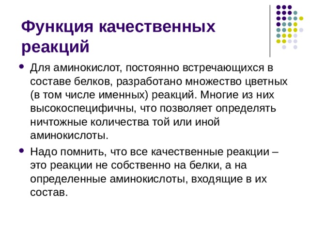 Функция качественных реакций Для аминокислот, постоянно встречающихся в составе белков, разработано множество цветных (в том числе именных) реакций. Многие из них высокоспецифичны, что позволяет определять ничтожные количества той или иной аминокислоты. Надо помнить, что все качественные реакции – это реакции не собственно на белки, а на определенные аминокислоты, входящие в их состав. 