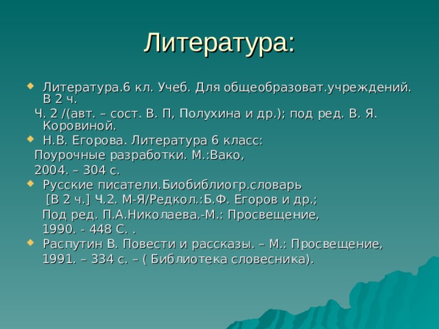 Литература: Литература.6 кл. Учеб. Для общеобразоват.учреждений. В 2 ч.  Ч. 2 / (авт. – сост. В. П, Полухина и др.); под ред. В. Я. Коровиной. Н.В. Егорова. Литература 6 класс:  Поурочные разработки. М.:Вако,  2004. – 304 с. Русские писатели.Биобиблиогр.словарь  [ В 2 ч. ] Ч.2. М-Я / Редкол.:Б.Ф. Егоров и др.;  Под ред. П.А.Николаева.-М.: Просвещение,  1990. - 448 С. . Распутин В. Повести и рассказы. – М.: Просвещение,  1991. – 334 с. – ( Библиотека словесника). 