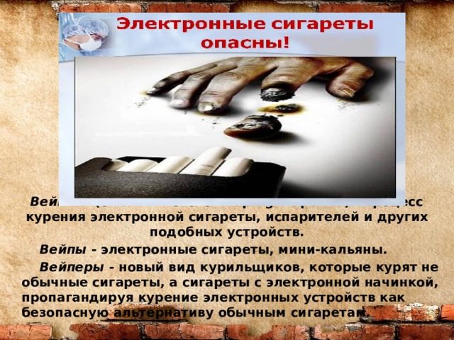 Вейпинг (от английского - vaping -парение) - процесс курения электронной сигареты, испарителей и других подобных устройств.  Вейпы - электронные сигареты, мини-кальяны.  Вейперы - новый вид курильщиков, которые курят не обычные сигареты, а сигареты с электронной начинкой, пропагандируя курение электронных устройств как безопасную альтернативу обычным сигаретам. 