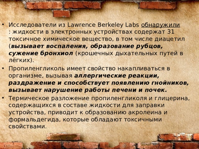Исследователи из Lawrence Berkeley Labs  обнаружили : жидкости в электронных устройствах содержат 31 токсичное химическое вещество, в том числе диацетил ( вызывает воспаления, образование рубцов, сужение бронхиол (крошечных дыхательных путей в лёгких). Пропиленгликоль имеет свойство накапливаться в организме, вызывая аллергические реакции, раздражение и способствует появлению гнойников, вызывает нарушение работы печени и почек. Термическое разложение пропиленгликоля и глицерина, содержащихся в составе жидкости для заправки устройства, приводит к образованию акролеина и формальдегида, которые обладают токсичными свойствами. 