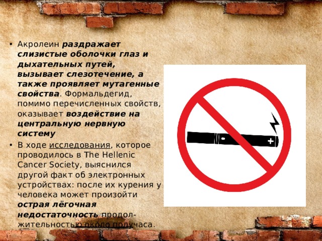 Акролеин  раздражает слизистые оболочки глаз и дыхательных путей, вызывает слезотечение, а также проявляет мутагенные свойства . Формальдегид, помимо перечисленных свойств, оказывает  воздействие на центральную нервную систему В ходе  исследования , которое проводилось в The Hellenic Cancer Society, выяснился другой факт об электронных устройствах: после их курения у человека может произойти острая лёгочная недостаточность  продол-жительностью около получаса. 