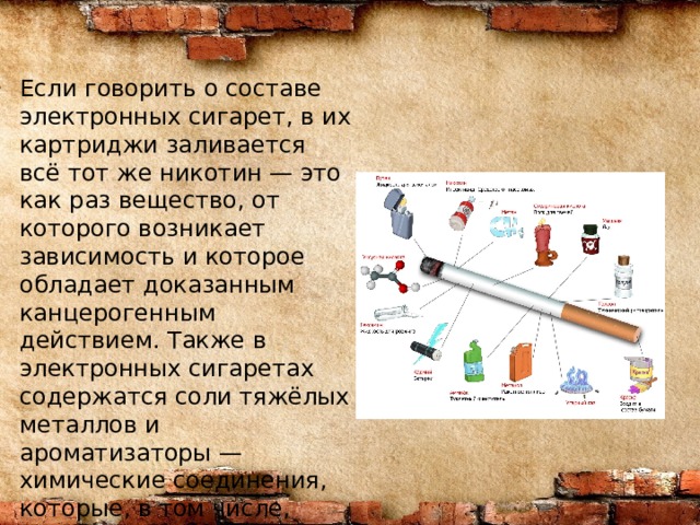 Если говорить о составе электронных сигарет, в их картриджи заливается всё тот же никотин — это как раз вещество, от которого возникает зависимость и которое обладает доказанным канцерогенным действием. Также в электронных сигаретах содержатся соли тяжёлых металлов и ароматизаторы — химические соединения, которые, в том числе, могут становиться причиной аллергических реакций.  