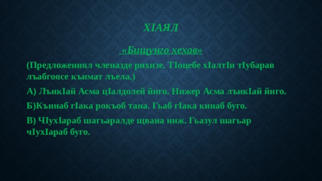 ХIаял    «Бищунго хехав» (Предложениял членазде рихизе. ТIоцебе хIалтIи тIубарав лъабгоясе къимат лъела.) А) ЛъикIай Асма цIалдолей йиго. Нижер Асма лъикIай йиго. Б)Къинаб гIака рокъоб тана. Гьаб гIака кинаб буго. В) ЧIухIараб шагьаралде щвана ниж. Гьазул шагьар чIухIараб буго. 