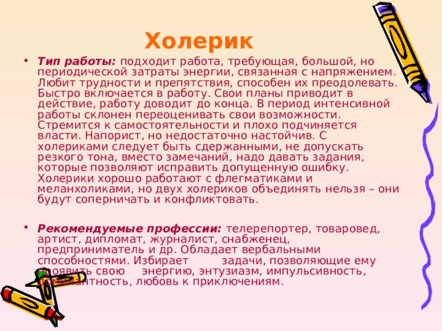 Холерик Тип работы:  подходит работа, требующая, большой, но периодической затраты энергии, связанная с напряжением. Любит трудности и препятствия, способен их преодолевать. Быстро включается в работу. Свои планы приводит в действие, работу доводит до конца. В период интенсивной работы склонен переоценивать свои возможности. Стремится к самостоятельности и плохо подчиняется власти. Напорист, но недостаточно настойчив. С холериками следует быть сдержанными, не допускать резкого тона, вместо замечаний, надо давать задания, которые позволяют исправить допущенную ошибку. Холерики хорошо работают с флегматиками и меланхоликами, но двух холериков объединять нельзя – они будут соперничать и конфликтовать.   Рекомендуемые профессии:  телерепортер, товаровед, артист, дипломат, журналист, снабженец, предприниматель и др. Обладает вербальными способностями. Избирает    задачи, позволяющие ему проявить свою    энергию, энтузиазм, импульсивность,    доминантность, любовь к приключениям. 