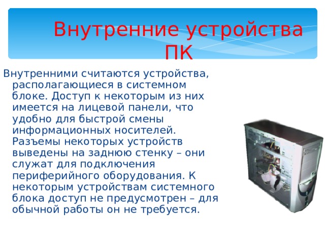 Внутренние устройства ПК Внутренними считаются устройства, располагающиеся в системном блоке. Доступ к некоторым из них имеется на лицевой панели, что удобно для быстрой смены информационных носителей. Разъемы некоторых устройств выведены на заднюю стенку – они служат для подключения периферийного оборудования. К некоторым устройствам системного блока доступ не предусмотрен – для обычной работы он не требуется. 
