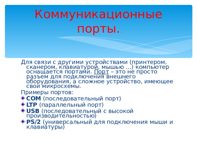 Коммуникационные порты. Для связи с другими устройствами (принтером, сканером, клавиатурой, мышью …) компьютер оснащается портами. Порт – это не просто разъем для подключения внешнего оборудования, а сложное устройство, имеющее свои микросхемы. Примеры портов: COM (последовательный порт) LTP (параллельный порт) USB (последовательный с высокой производительностью) PS/2 (универсальный для подключения мыши и клавиатуры) 
