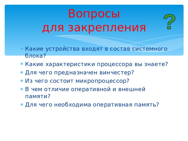 Вопросы  для закрепления Какие устройства входят в состав системного блока? Какие характеристики процессора вы знаете? Для чего предназначен винчестер? Из чего состоит микропроцессор? В чем отличие оперативной и внешней памяти? Для чего необходима оперативная память?    