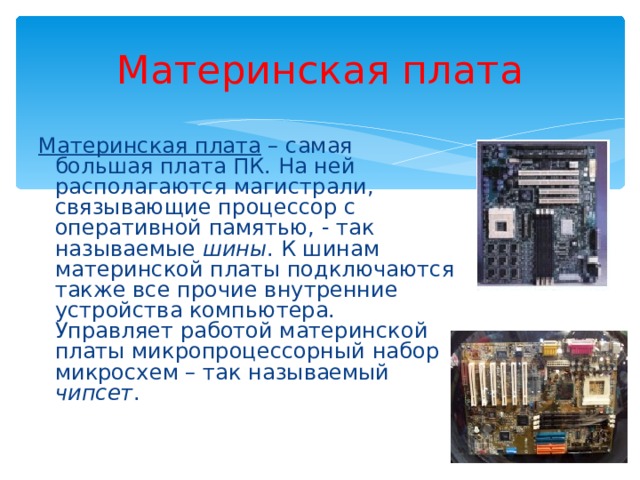 Материнская плата Материнская плата – самая большая плата ПК. На ней располагаются магистрали, связывающие процессор с оперативной памятью, - так называемые шины . К шинам материнской платы подключаются также все прочие внутренние устройства компьютера. Управляет работой материнской платы микропроцессорный набор микросхем – так называемый чипсет . 