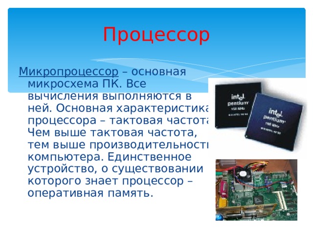 Процессор Микропроцессор – основная микросхема ПК. Все вычисления выполняются в ней. Основная характеристика процессора – тактовая частота. Чем выше тактовая частота, тем выше производительность компьютера. Единственное устройство, о существовании которого знает процессор – оперативная память. 