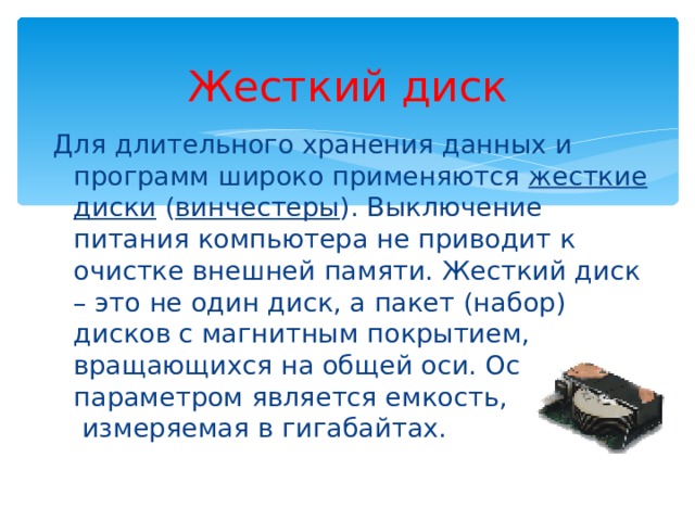 Жесткий диск Для длительного хранения данных и программ широко применяются жесткие диски ( винчестеры ). Выключение питания компьютера не приводит к очистке внешней памяти. Жесткий диск – это не один диск, а пакет (набор) дисков с магнитным покрытием, вращающихся на общей оси. Основным параметром является емкость,  измеряемая в гигабайтах. 