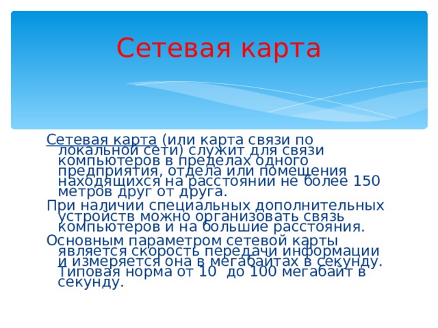 Сетевая карта Сетевая карта (или карта связи по локальной сети) служит для связи компьютеров в пределах одного предприятия, отдела или помещения находящихся на расстоянии не более 150 метров друг от друга. При наличии специальных дополнительных устройств можно организовать связь компьютеров и на большие расстояния. Основным параметром сетевой карты является скорость передачи информации и измеряется она в мегабайтах в секунду. Типовая норма от 10 до 100 мегабайт в секунду. 