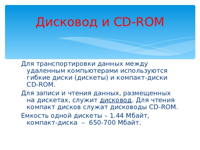Дисковод и CD-ROM Для транспортировки данных между удаленным компьютерами используются гибкие диски (дискеты) и компакт-диски CD-ROM . Для записи и чтения данных, размещенных на дискетах, служит дисковод . Для чтения компакт дисков служат дисководы CD-ROM. Емкость одной дискеты – 1.44 Мбайт, компакт-диска – 650-700 Мбайт. 