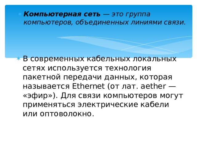 Компьютерная сеть — это группа компьютеров, объединенных линиями связи. В современных кабельных локальных сетях используется технология пакетной передачи данных, которая называется Ethernet (от лат. aether — «эфир»). Для связи компьютеров могут применяться электрические кабели или оптоволокно. 