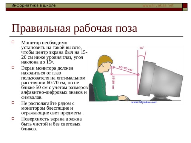 Монитор необходимо установить на такой высоте, чтобы центр экрана был на 15-20 см ниже уровня глаз, угол наклона до 15 0 . Экран монитора должен находиться от глаз пользователя на оптимальном расстоянии 60-70 см, но не ближе 50 см с учетом размеров алфавитно-цифровых знаков и символов. Не располагайте рядом с монитором блестящие и отражающие свет предметы . Поверхность экрана должна быть чистой и без световых бликов.    