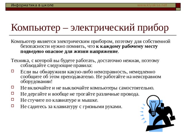 Компьютер – электрический прибор Компьютер является электрическим прибором, поэтому для собственной безопасности нужно помнить, что к каждому рабочему месту подведено опасное для жизни напряжение . Техника, с которой вы будете работать, достаточно нежная, поэтому соблюдайте следующие правила: Если вы обнаружили какую-либо неисправность, немедленно сообщите об этом преподавателю. Не работайте на неисправном оборудовании! Не включайте и не выключайте компьютеры самостоятельно. Не дергайте и вообще не трогайте различные провода. Не стучите по клавиатуре и мышке. Не садитесь за клавиатуру с грязными руками. 