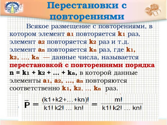 Перестановки с повторениями  Всякое размещение с повторениями, в котором элемент  а 1  повторяется  k 1  раз,  элемент  a 2  повторяется  k 2  раз и т.д. элемент  a n  повторяется  k n  раз, где k 1 , k 2 , ..., k n — данные числа, называется перестановкой с повторениями порядка n = k 1 + k 2 + … + k n ,  в которой данные элементы  a 1 , a 2 , …, a n  повторяются соответственно  k 1 , k 2 , .., k n  раз. 