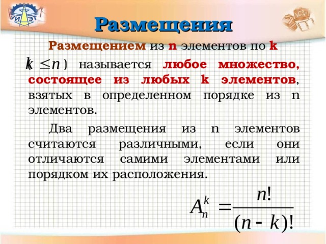 Размещения   Размещением  из n  элементов  по k  ( ) называется любое множество, состоящее из любых k элементов , взятых в определенном порядке  из n  элементов.   Два размещения из n элементов считаются различными, если они отличаются самими элементами или порядком и х расположения. 