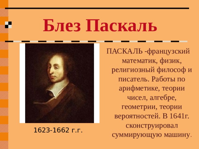 Блез Паскаль ПАСКАЛЬ -французский математик, физик, религиозный философ и писатель. Работы по арифметике, теории чисел, алгебре, геометрии, теории вероятностей. В 1641г. сконструировал суммирующую машину . 1623-1662 г.г. 