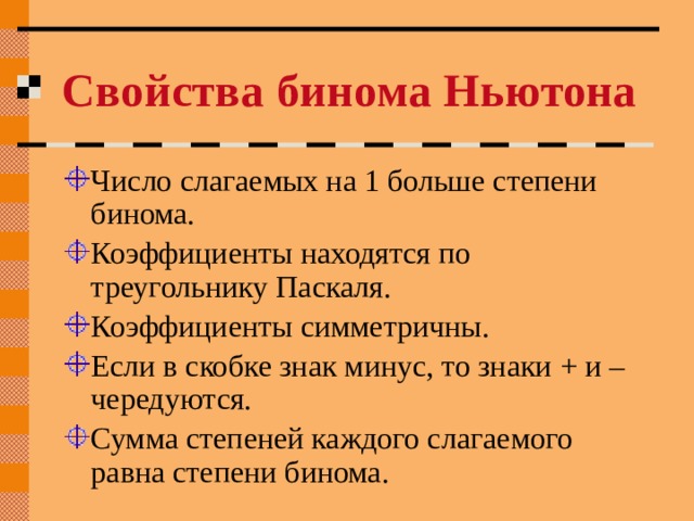 Свойства бинома Ньютона Число слагаемых на 1 больше степени бинома. Коэффициенты находятся по треугольнику Паскаля. Коэффициенты симметричны. Если в скобке знак минус, то знаки + и – чередуются. Сумма степеней каждого слагаемого равна степени бинома. 