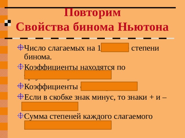 Повторим Свойства бинома Ньютона Число слагаемых на 1 больше степени бинома. Коэффициенты находятся по треугольнику Паскаля. Коэффициенты симметричны. Если в скобке знак минус, то знаки + и – чередуются. Сумма степеней каждого слагаемого равна степени бинома. 