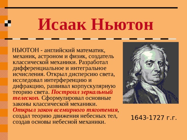 Исаак Ньютон  НЬЮТОН - английский математик, механик, астроном и физик, создатель классической механики. Разработал дифференциальное и интегральное исчисления. Открыл дисперсию света, исследовал интерференцию и дифракцию, развивал корпускулярную теорию света. Построил зеркальный телескоп. Сформулировал основные законы классической механики. Открыл закон всемирного тяготения , создал теорию движения небесных тел, создав основы небесной механики. 1643-1727 г.г. 