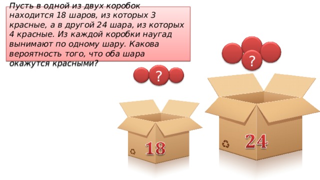 Пусть в одной из двух коробок находится 18 шаров, из которых 3 красные, а в другой 24 шара, из которых 4 красные. Из каждой коробки наугад вынимают по одному шару. Какова вероятность того, что оба шара окажутся красными? ? ? 
