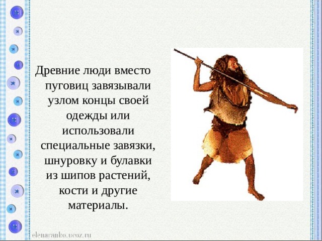 Древние люди вместо пуговиц завязывали узлом концы своей одежды или использовали специальные завязки, шнуровку и булавки из шипов растений, кости и другие материалы. 