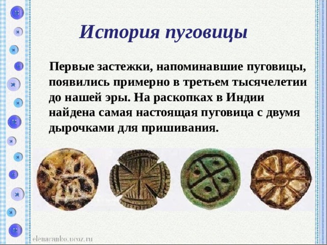 История пуговицы  Первые застежки, напоминавшие пуговицы, появились примерно в третьем тысячелетии до нашей эры. На раскопках в Индии найдена самая настоящая пуговица с двумя дырочками для пришивания. 