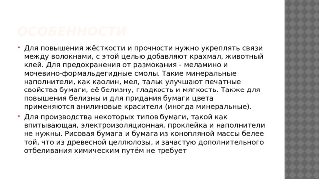 Особенности Для повышения жёсткости и прочности нужно укреплять связи между волокнами, с этой целью добавляют крахмал, животный клей. Для предохранения от размокания - меламино и мочевино-формальдегидные смолы. Такие минеральные наполнители, как каолин, мел, тальк улучшают печатные свойства бумаги, её белизну, гладкость и мягкость. Также для повышения белизны и для придания бумаги цвета применяются анилиновые красители (иногда минеральные). Для производства некоторых типов бумаги, такой как впитывающая, электроизоляционная, проклейка и наполнители не нужны. Рисовая бумага и бумага из конопляной массы белее той, что из древесной целлюлозы, и зачастую дополнительного отбеливания химическим путём не требует 