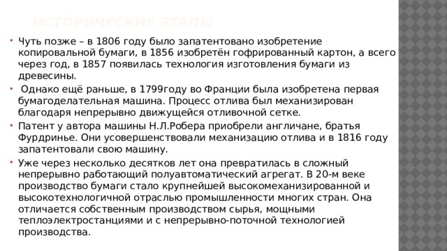 Исторические Этапы   Чуть позже – в 1806 году было запатентовано изобретение копировальной бумаги, в 1856 изобретён гофрированный картон, а всего через год, в 1857 появилась технология изготовления бумаги из древесины.  Однако ещё раньше, в 1799году во Франции была изобретена первая бумагоделательная машина. Процесс отлива был механизирован благодаря непрерывно движущейся отливочной сетке. Патент у автора машины Н.Л.Робера приобрели англичане, братья Фурдринье. Они усовершенствовали механизацию отлива и в 1816 году запатентовали свою машину. Уже через несколько десятков лет она превратилась в сложный непрерывно работающий полуавтоматический агрегат. В 20-м веке производство бумаги стало крупнейшей высокомеханизированной и высокотехнологичной отраслью промышленности многих стран. Она отличается собственным производством сырья, мощными теплоэлектростанциями и с непрерывно-поточной технологией производства. 