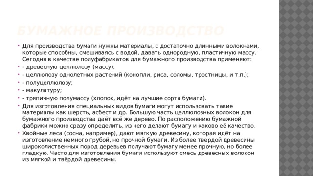 Бумажное производство Для производства бумаги нужны материалы, с достаточно длинными волокнами, которые способны, смешиваясь с водой, давать однородную, пластичную массу. Сегодня в качестве полуфабрикатов для бумажного производства применяют: - древесную целлюлозу (массу); - целлюлозу однолетних растений (конопли, риса, соломы, тростницы, и т.п.); - полуцеллюлозу; - макулатуру; - тряпичную полумассу (хлопок, идёт на лучшие сорта бумаги). Для изготовления специальных видов бумаги могут использовать такие материалы как шерсть, асбест и др. Большую часть целлюлозных волокон для бумажного производства даёт всё же дерево. По расположению бумажной фабрики можно сразу определить, из чего делают бумагу и каково её качество. Хвойные леса (сосна, например), дают мягкую древесину, которая идёт на изготовление немного грубой, но прочной бумаги. Из более твердой древесины широколиственных пород деревьев получают бумагу менее прочную, но более гладкую. Часто для изготовления бумаги используют смесь древесных волокон из мягкой и твёрдой древесины. 