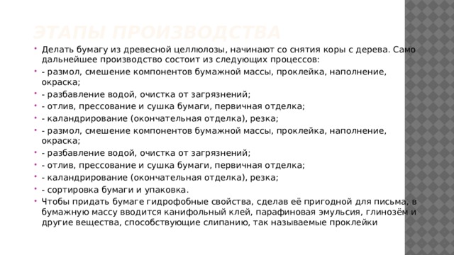 Этапы производства Делать бумагу из древесной целлюлозы, начинают со снятия коры с дерева. Само дальнейшее производство состоит из следующих процессов: - размол, смешение компонентов бумажной массы, проклейка, наполнение, окраска; - разбавление водой, очистка от загрязнений; - отлив, прессование и сушка бумаги, первичная отделка; - каландрирование (окончательная отделка), резка; - размол, смешение компонентов бумажной массы, проклейка, наполнение, окраска; - разбавление водой, очистка от загрязнений; - отлив, прессование и сушка бумаги, первичная отделка; - каландрирование (окончательная отделка), резка; - сортировка бумаги и упаковка. Чтобы придать бумаге гидрофобные свойства, сделав её пригодной для письма, в бумажную массу вводится канифольный клей, парафиновая эмульсия, глинозём и другие вещества, способствующие слипанию, так называемые проклейки 