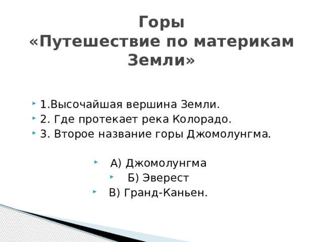 Горы  «Путешествие по материкам Земли» 1.Высочайшая вершина Земли. 2. Где протекает река Колорадо. 3. Второе название горы Джомолунгма. А) Джомолунгма Б) Эверест В) Гранд-Каньен. 