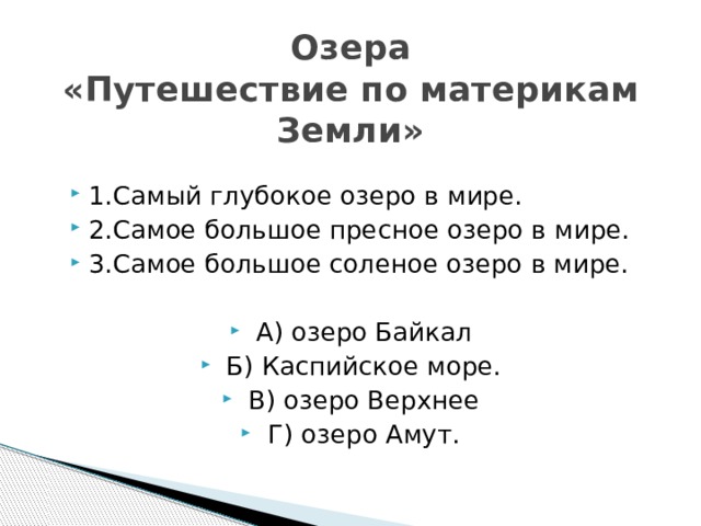 Озера  «Путешествие по материкам Земли» 1.Самый глубокое озеро в мире. 2.Самое большое пресное озеро в мире. 3.Самое большое соленое озеро в мире. А) озеро Байкал Б) Каспийское море. В) озеро Верхнее Г) озеро Амут. 
