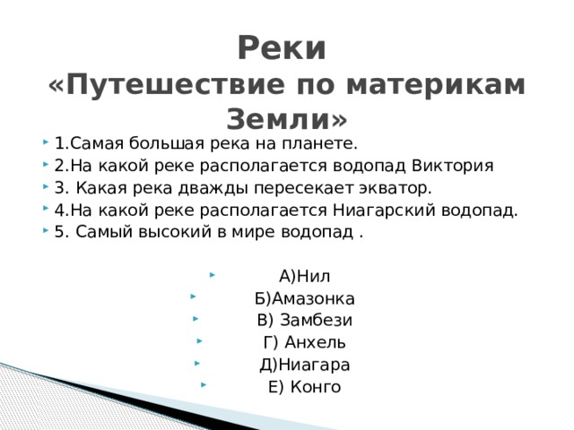 Реки  «Путешествие по материкам Земли» 1.Самая большая река на планете. 2.На какой реке располагается водопад Виктория 3. Какая река дважды пересекает экватор. 4.На какой реке располагается Ниагарский водопад. 5. Самый высокий в мире водопад . А)Нил Б)Амазонка В) Замбези Г) Анхель Д)Ниагара Е) Конго 
