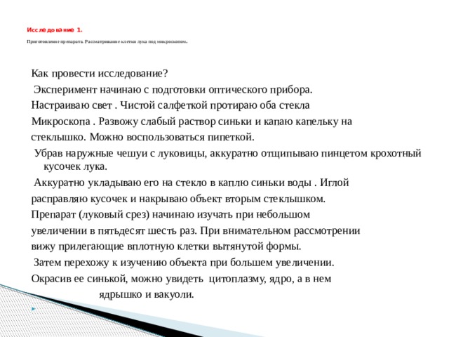  Исследование 1.   Приготовление препарата. Рассматривание клетки лука под микроскопом .   Как провести исследование?  Эксперимент начинаю с подготовки оптического прибора. Настраиваю свет . Чистой салфеткой протираю оба стекла Микроскопа . Развожу слабый раствор синьки и капаю капельку на стеклышко. Можно воспользоваться пипеткой.  Убрав наружные чешуи с луковицы, аккуратно отщипываю пинцетом крохотный кусочек лука.  Аккуратно укладываю его на стекло в каплю синьки воды . Иглой расправляю кусочек и накрываю объект вторым стеклышком. Препарат (луковый срез) начинаю изучать при небольшом увеличении в пятьдесят шесть раз. При внимательном рассмотрении вижу прилегающие вплотную клетки вытянутой формы.  Затем перехожу к изучению объекта при большем увеличении. Окрасив ее синькой, можно увидеть цитоплазму, ядро, а в нем  ядрышко и вакуоли.   