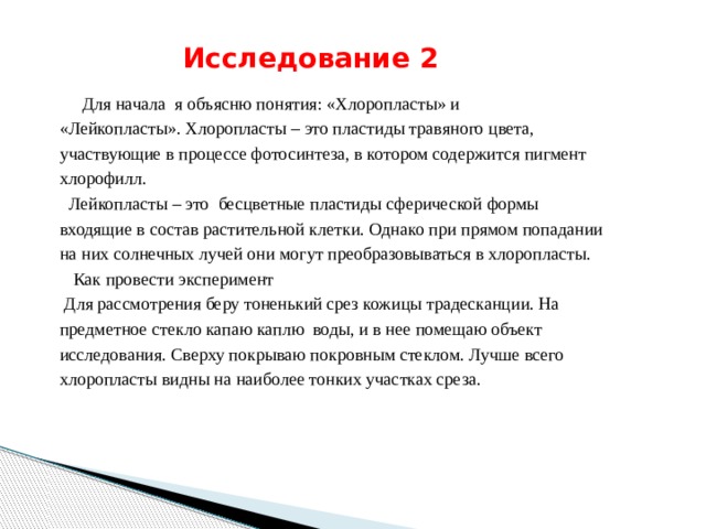  Исследование  2   Для начала я объясню понятия: «Хлоропласты» и «Лейкопласты». Хлоропласты – это пластиды травяного цвета, участвующие в процессе фотосинтеза, в котором содержится пигмент хлорофилл.  Лейкопласты – это бесцветные пластиды сферической формы входящие в состав растительной клетки. Однако при прямом попадании на них солнечных лучей они могут преобразовываться в хлоропласты.  Как провести эксперимент  Для рассмотрения беру тоненький срез кожицы традесканции. На предметное стекло капаю каплю воды, и в нее помещаю объект исследования. Сверху покрываю покровным стеклом. Лучше всего хлоропласты видны на наиболее тонких участках среза. 