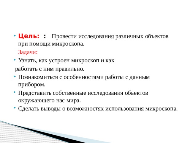  Цель:  :   Провести исследования различных объектов при помощи микроскопа.  Задачи: Узнать, как устроен микроскоп и как  работать с ним правильно. Познакомиться с особенностями работы с данным прибором. Представить собственные исследования объектов окружающего нас мира. Сделать выводы о возможностях использования микроскопа.   