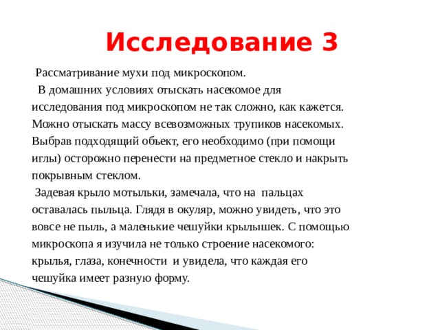  Исследование 3  Рассматривание мухи под микроскопом.  В домашних условиях отыскать насекомое для исследования под микроскопом не так сложно, как кажется. Можно отыскать массу всевозможных трупиков насекомых. Выбрав подходящий объект, его необходимо (при помощи иглы) осторожно перенести на предметное стекло и накрыть покрывным стеклом.  Задевая крыло мотыльки, замечала, что на пальцах оставалась пыльца. Глядя в окуляр, можно увидеть, что это вовсе не пыль, а маленькие чешуйки крылышек. С помощью микроскопа я изучила не только строение насекомого: крылья, глаза, конечности и увидела, что каждая его чешуйка имеет разную форму. 