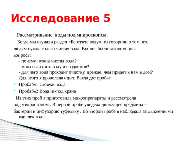 Исследование 5  Рассматривание воды под микроскопом.  Когда мы изучали раздел «Берегите воду», то говорили о том, что людям нужна только чистая вода. Вполне были закономерны вопросы:  - почему нужна чистая вода?  - можно ли пить воду из водоемов?  - для чего вода проходит очистку, прежде, чем придет к нам в дом?  Для этого я проделала опыт. Взяла две пробы: Проба№1 Стоячая вода Проба№2 Вода из-под крана  Из этих проб я приготовила микропрепараты и рассмотрела под микроскопом . В первой пробе увидела движущие предметы – бактерии и инфузорию туфельку . Во второй пробе я наблюдала за движениями капелек воды. 