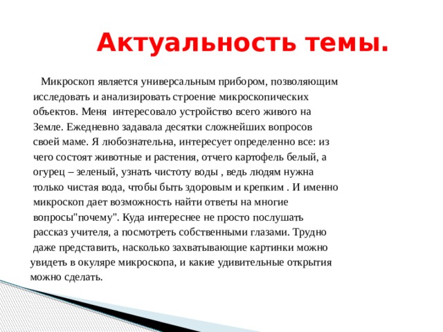  Актуальность темы.  Микроскоп является универсальным прибором, позволяющим  исследовать и анализировать строение микроскопических  объектов. Меня интересовало устройство всего живого на  Земле. Ежедневно задавала десятки сложнейших вопросов  своей маме. Я любознательна, интересует определенно все: из  чего состоят животные и растения, отчего картофель белый, а  огурец – зеленый, узнать чистоту воды , ведь людям нужна  только чистая вода, чтобы быть здоровым и крепким . И именно  микроскоп дает возможность найти ответы на многие  вопросы