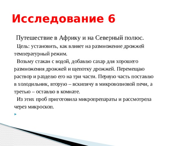 Исследование 6  Путешествие в Африку и на Северный полюс.  Цель: установить, как влияет на размножение дрожжей температурный режим.  Возьму стакан с водой, добавлю сахар для хорошего размножения дрожжей и щепотку дрожжей. Перемещаю раствор и разделю его на три части. Первую часть поставлю в холодильник, вторую – вскипячу в микроволновой печи, а третью – оставлю в комнате.  Из этих проб приготовила микропрепараты и рассмотрела через микроскоп.   
