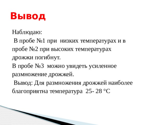 Вывод Наблюдаю:  В пробе №1 при низких температурах и в пробе №2 при высоких температурах дрожжи погибнут. В пробе №3 можно увидеть усиленное размножение дрожжей.  Вывод: Для размножения дрожжей наиболее благоприятна температура  25- 28 °С 