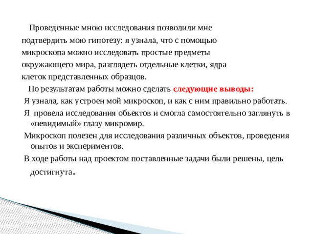  Проведенные мною исследования позволили мне подтвердить мою гипотезу: я узнала, что с помощью микроскопа можно исследовать простые предметы окружающего мира, разглядеть отдельные клетки, ядра клеток представленных образцов.  По результатам работы можно сделать следующие выводы:  Я узнала, как устроен мой микроскоп, и как с ним правильно работать.  Я провела исследования объектов и смогла самостоятельно заглянуть в «невидимый» глазу микромир.  Микроскоп полезен для исследования различных объектов, проведения опытов и экспериментов.  В ходе работы над проектом поставленные задачи были решены, цель достигнута . 