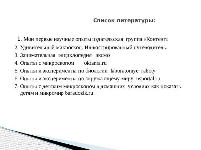     Список литературы:     1 . Мои первые научные опыты издательская группа «Контент» 2. Удивительный микроскоп. Иллюстрированный путеводитель. 3. Занимательная энциклопедия эксмо 4. Опыты с микроскопом oktanta.ru 5. Опыты и эксперименты по биологии laboratomye raboty 6. Опыты и эксперименты по окружающему миру nsportal.ru. 7. Опыты с детским микроскопом в домашних условиях как показать детям и микромир baradozik.ru 