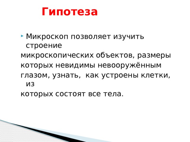  Гипотеза    Микроскоп позволяет изучить строение микроскопических объектов, размеры которых невидимы невооружённым глазом, узнать, как устроены клетки, из которых состоят все тела. 